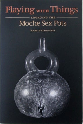 Item #019805 Playing with Things. Engaging the Moche Sex Pots. Mary Weismantel