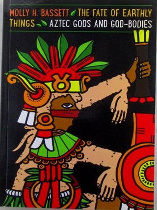 Item #021124 The Fate of Earthly Things. Aztec Gods and God-Bodies. Molly H. Bassett